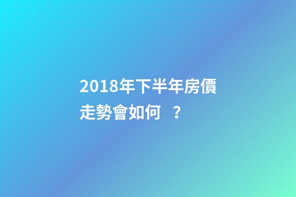 2018年下半年房價走勢會如何？